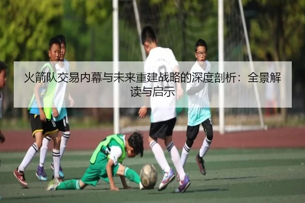 火箭队交易内幕与未来重建战略的深度剖析：全景解读与启示